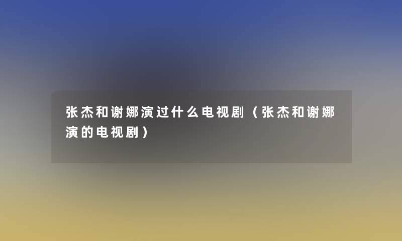 张杰和谢娜演过什么电视剧（张杰和谢娜演的电视剧）
