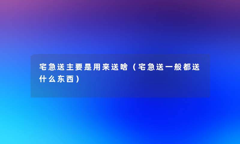 宅急送主要是用来送啥（宅急送一般都送什么东西）