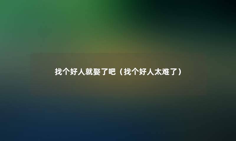 找个好人就娶了吧（找个好人太难了）