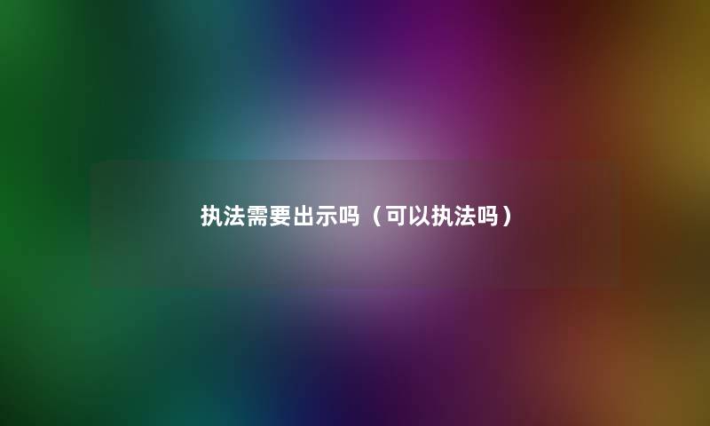 执法需要出示吗(可以执法吗) 执法需要出示吗(可以执法吗)