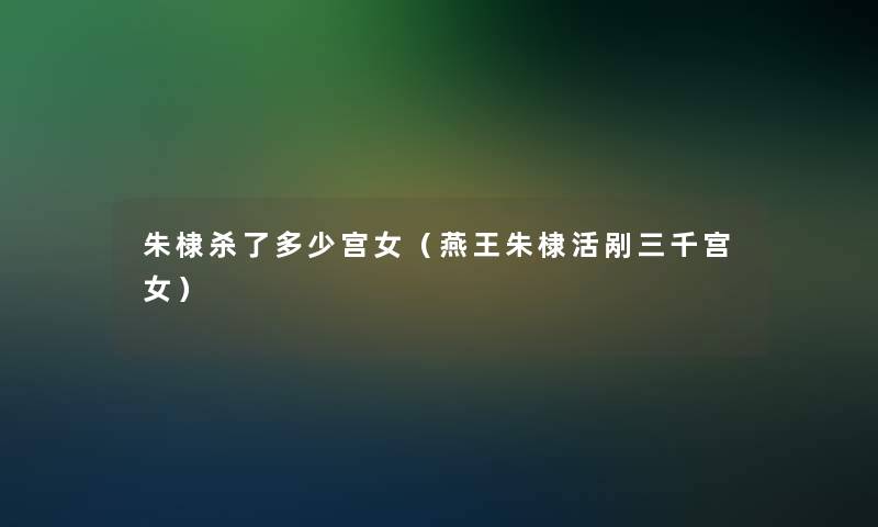 朱棣杀了多少宫女(燕王朱棣活剐三千宫女) 朱棣杀了多少宫女(燕王朱棣活剐三千宫女)