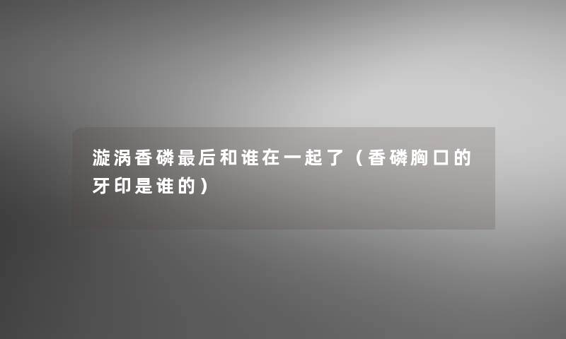漩涡香磷这里要说和谁在一起了(香磷胸口的牙印是谁的) 漩涡香磷这里要说和谁在一起了(香磷胸口的牙印是谁的)