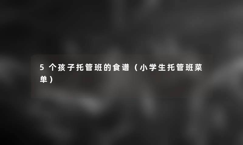 5个孩子托管班的食谱(小学生托管班菜单) 5个孩子托管班的食谱(小学生托管班菜单)
