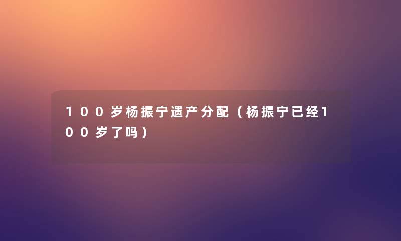 100岁杨振宁遗产分配（杨振宁已经100岁了吗）