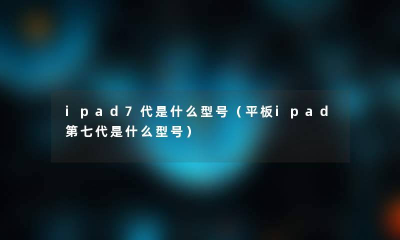 ipad7代是什么型号（平板ipad第七代是什么型号）
