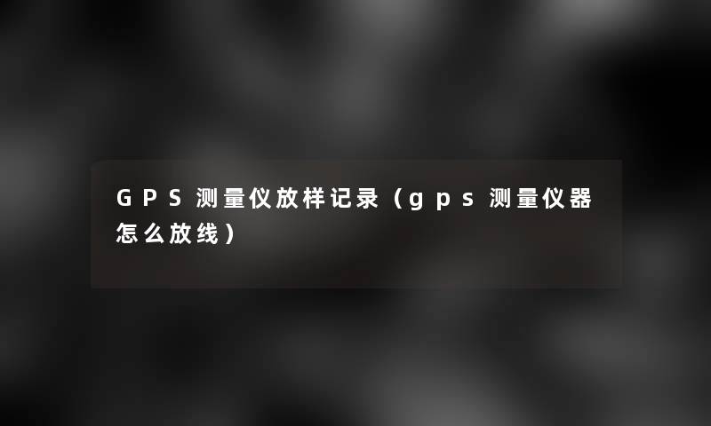 GPS测量仪放样记录(gps测量仪器怎么放线) GPS测量仪放样记录(gps测量仪器怎么放线)
