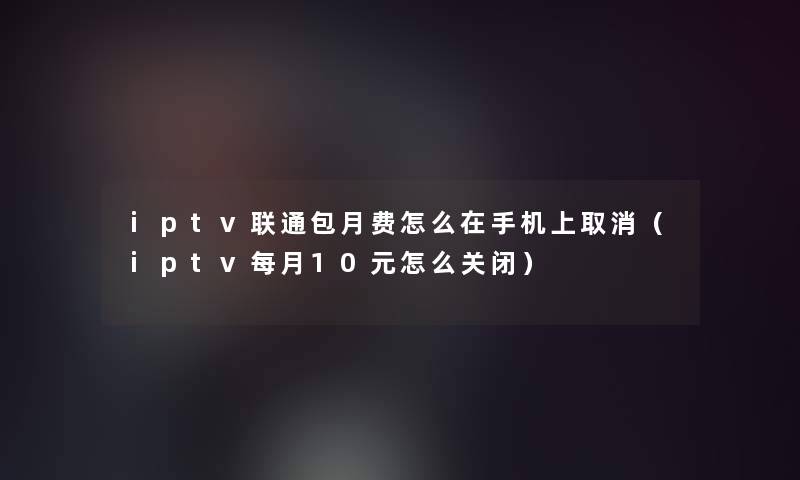 iptv联通包月费怎么在手机上取消(iptv每月10元怎么关闭) iptv联通包月费怎么在手机上取消(iptv每月10元怎么关闭)