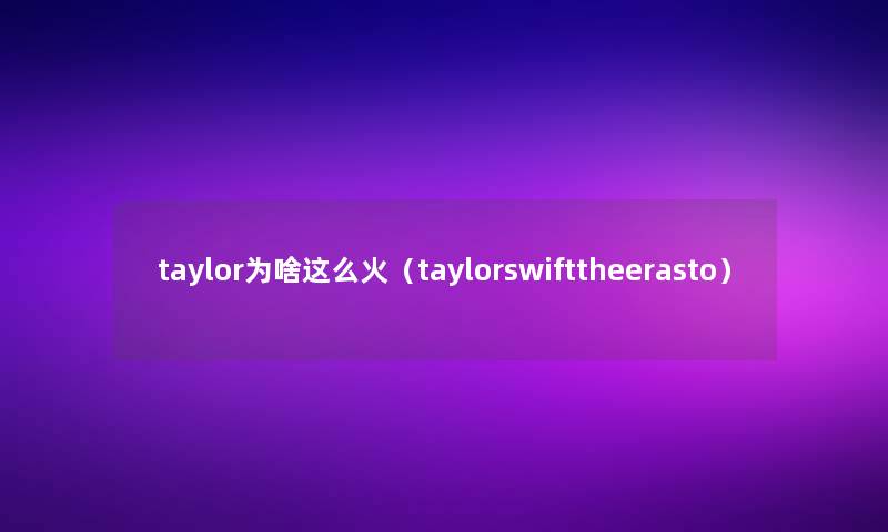 taylor为啥这么火(taylorswifttheerasto) taylor为啥这么火(taylorswifttheerasto)
