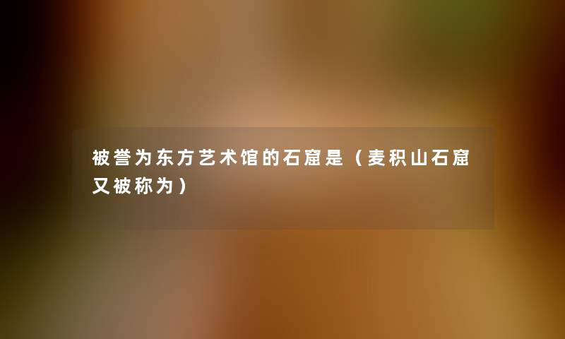 被誉为东方艺术馆的石窟是(麦积山石窟又被称为) 被誉为东方艺术馆的石窟是(麦积山石窟又被称为)