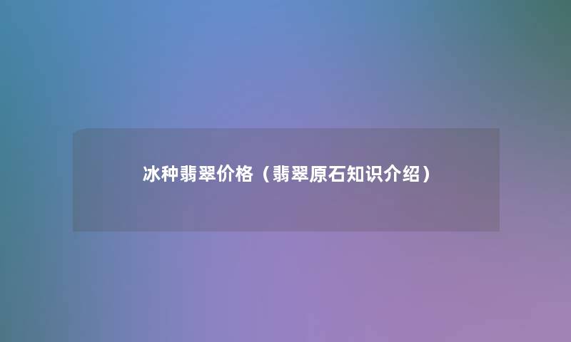 冰种翡翠价格(翡翠原石知识介绍) 冰种翡翠价格(翡翠原石知识介绍)