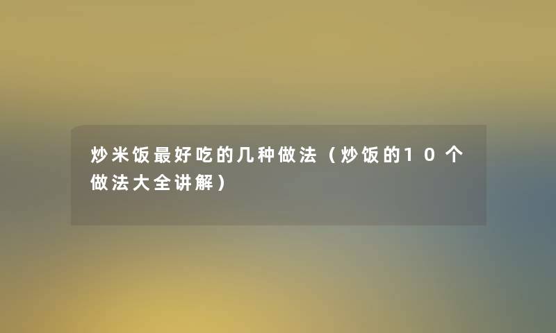 炒米饭好吃的几种做法(炒饭的10个做法大全讲解) 炒米饭好吃的几种做法(炒饭的10个做法大全讲解)