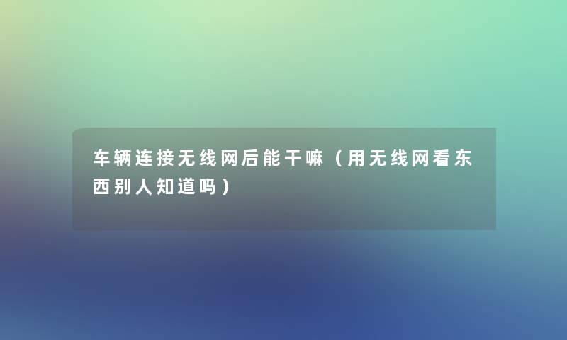 车辆连接无线网后能干嘛(用无线网看东西别人知道吗) 车辆连接无线网后能干嘛(用无线网看东西别人知道吗)