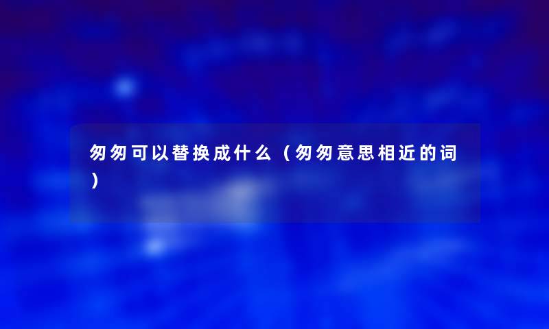 匆匆可以替换成什么(匆匆意思相近的词) 匆匆可以替换成什么(匆匆意思相近的词)