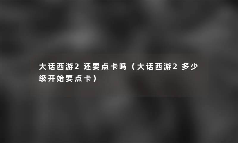 大话西游2还要点卡吗(大话西游2多少级开始要点卡) 大话西游2还要点卡吗(大话西游2多少级开始要点卡)