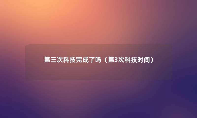 第三次科技完成了吗（第3次科技时间）
