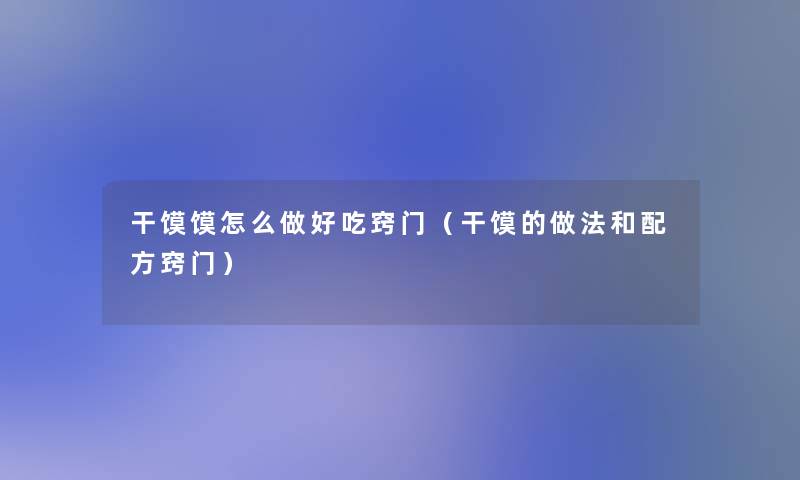 干馍馍怎么做好吃窍门(干馍的做法和配方窍门) 干馍馍怎么做好吃窍门(干馍的做法和配方窍门)