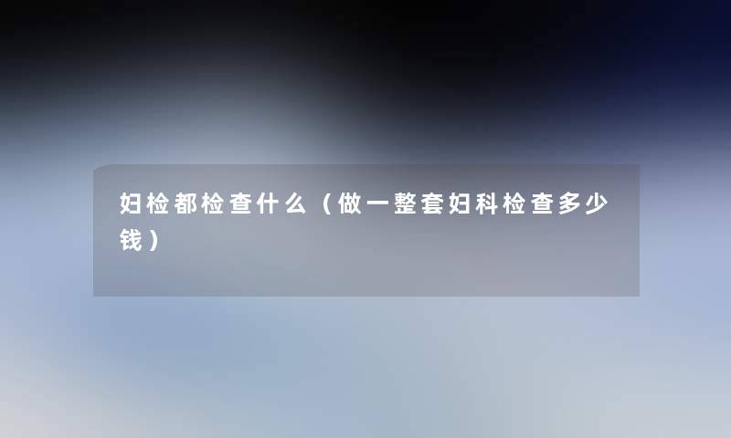 妇检都检查什么(做一整套妇科检查多少钱) 妇检都检查什么(做一整套妇科检查多少钱)