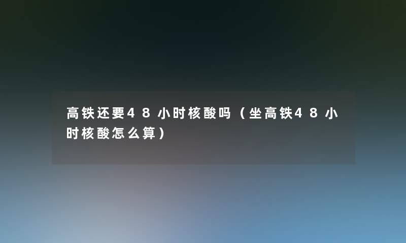 高铁还要48小时核酸吗(坐高铁48小时核酸怎么算) 高铁还要48小时核酸吗(坐高铁48小时核酸怎么算)