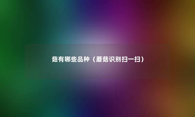 菇有哪些品种（蘑菇识别扫一扫）