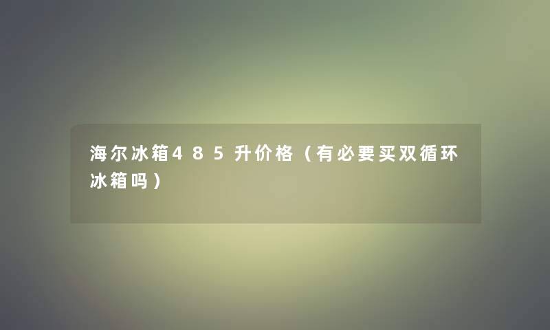 海尔冰箱485升价格（有必要买双循环冰箱吗）