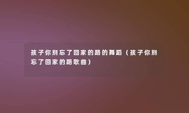 孩子你别忘了回家的路的舞蹈(孩子你别忘了回家的路歌曲) 孩子你别忘了回家的路的舞蹈(孩子你别忘了回家的路歌曲)