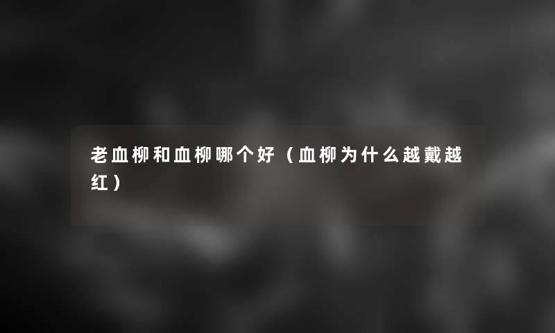 老血柳和血柳哪个好(血柳为什么越戴越红) 老血柳和血柳哪个好(血柳为什么越戴越红)