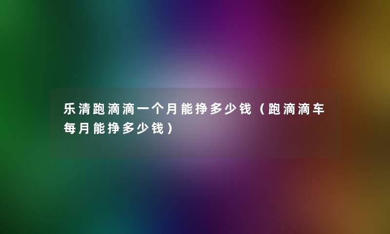 乐清跑滴滴一个月能挣多少钱(跑滴滴车每月能挣多少钱) 乐清跑滴滴一个月能挣多少钱(跑滴滴车每月能挣多少钱)