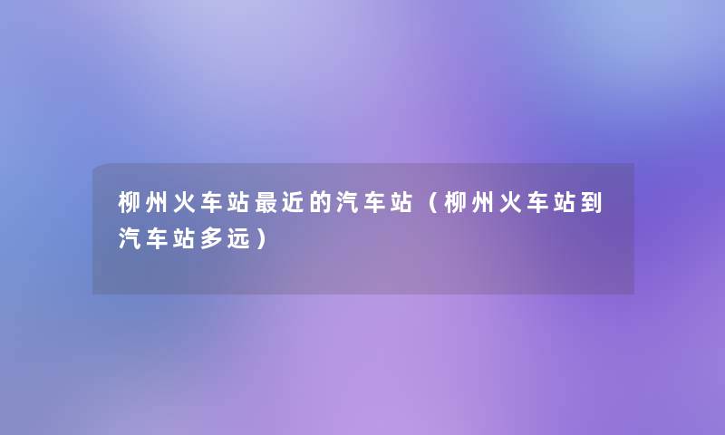 柳州火车站近的汽车站(柳州火车站到汽车站多远) 柳州火车站近的汽车站(柳州火车站到汽车站多远)