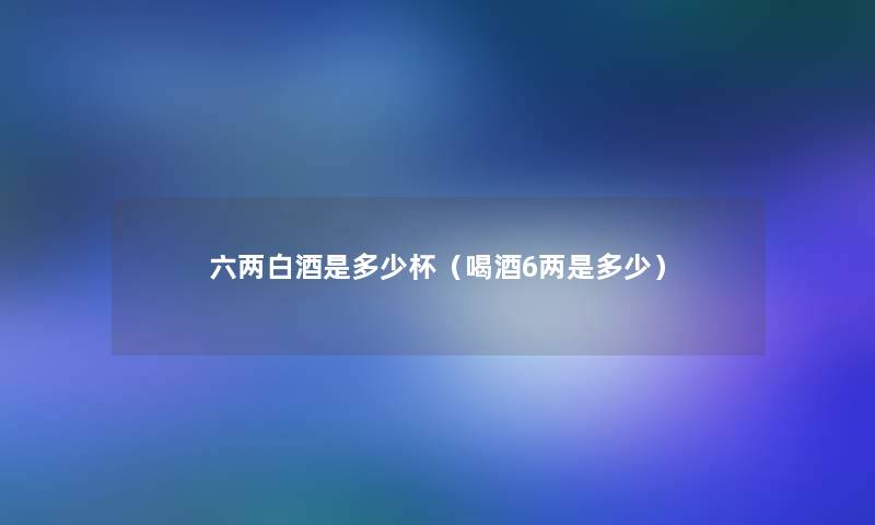 六两白酒是多少杯(喝酒6两是多少) 六两白酒是多少杯(喝酒6两是多少)