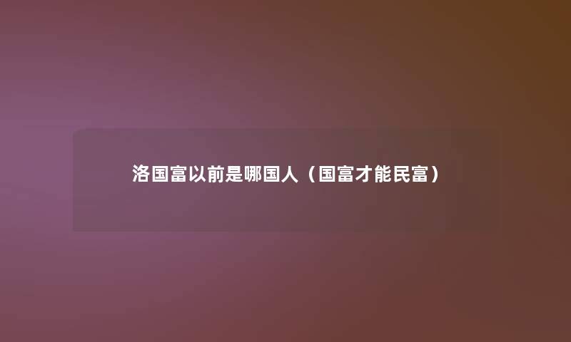 洛国富以前是哪国人(国富才能民富) 洛国富以前是哪国人(国富才能民富)