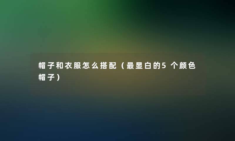 帽子和衣服怎么搭配(显白的5个颜色帽子) 帽子和衣服怎么搭配(显白的5个颜色帽子)