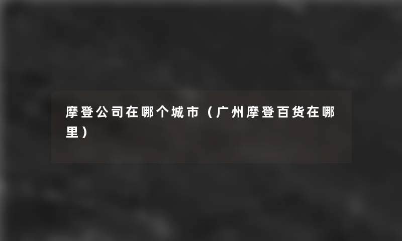 摩登公司在哪个城市(广州摩登百货在哪里) 摩登公司在哪个城市(广州摩登百货在哪里)