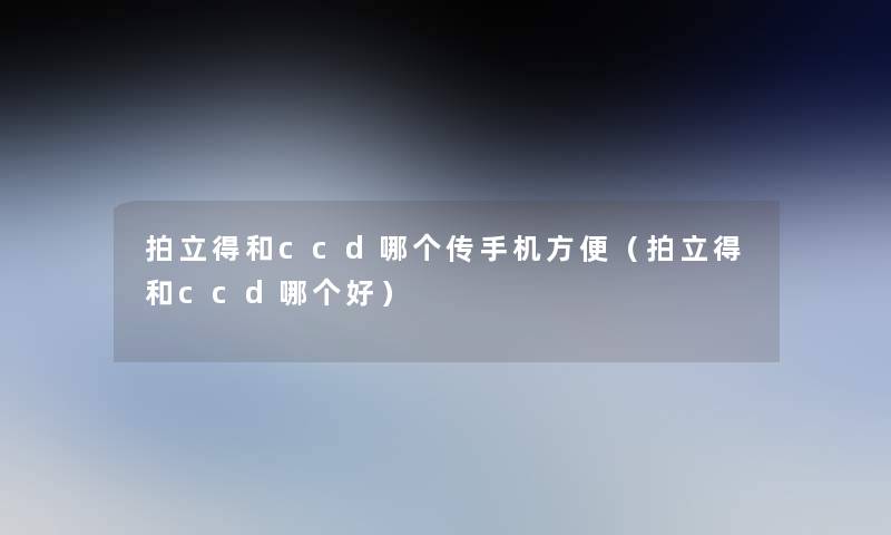 拍立得和ccd哪个传手机方便(拍立得和ccd哪个好) 拍立得和ccd哪个传手机方便(拍立得和ccd哪个好)