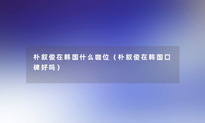 朴叙俊在韩国什么咖位(朴叙俊在韩国口碑好吗) 朴叙俊在韩国什么咖位(朴叙俊在韩国口碑好吗)