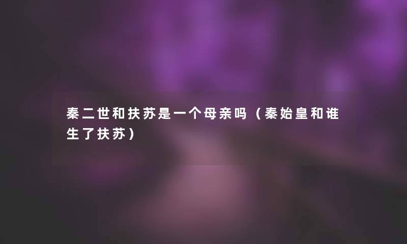 秦二世和扶苏是一个母亲吗(秦始皇和谁生了扶苏) 秦二世和扶苏是一个母亲吗(秦始皇和谁生了扶苏)