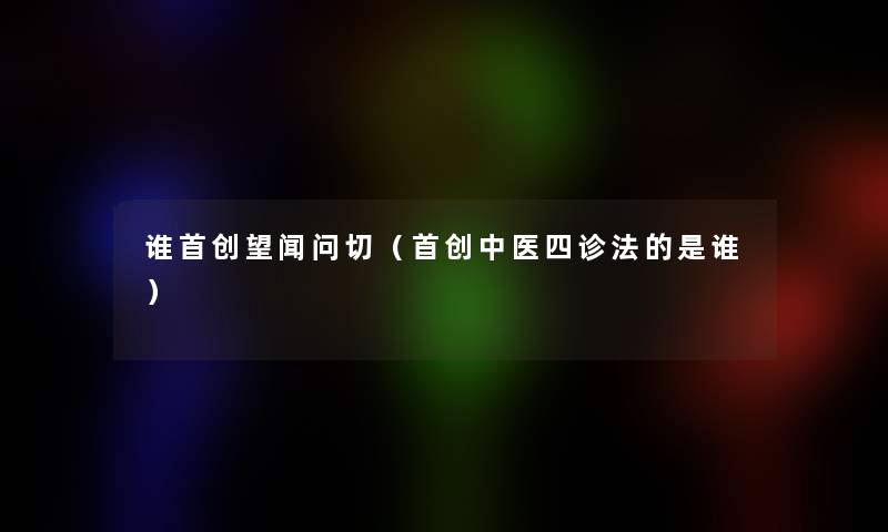 谁首创望闻问切(首创中医四诊法的是谁) 谁首创望闻问切(首创中医四诊法的是谁)