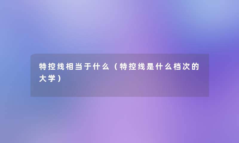 特控线相当于什么(特控线是什么档次的大学) 特控线相当于什么(特控线是什么档次的大学)