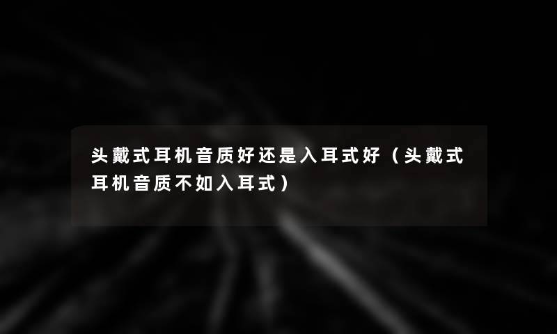 头戴式耳机音质好还是入耳式好(头戴式耳机音质不如入耳式) 头戴式耳机音质好还是入耳式好(头戴式耳机音质不如入耳式)