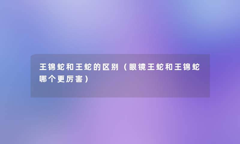 王锦蛇和王蛇的区别(眼镜王蛇和王锦蛇哪个更厉害) 王锦蛇和王蛇的区别(眼镜王蛇和王锦蛇哪个更厉害)