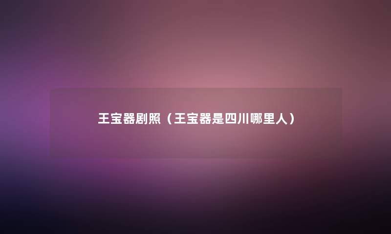 王宝器剧照(王宝器是四川哪里人) 王宝器剧照(王宝器是四川哪里人)
