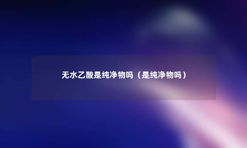 无水乙酸是纯净物吗（是纯净物吗）