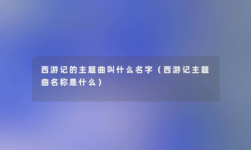 西游记的主题曲叫什么名字(西游记主题曲名称是什么) 西游记的主题曲叫什么名字(西游记主题曲名称是什么)