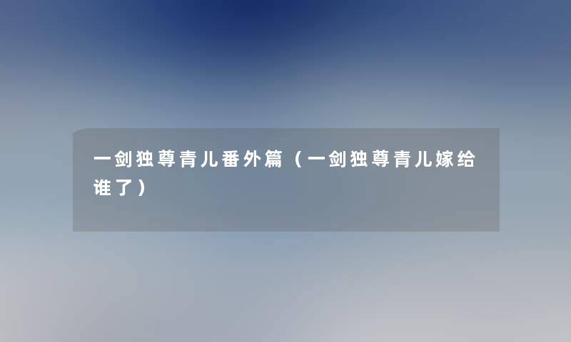 一剑独尊青儿番外篇（一剑独尊青儿嫁给谁了）