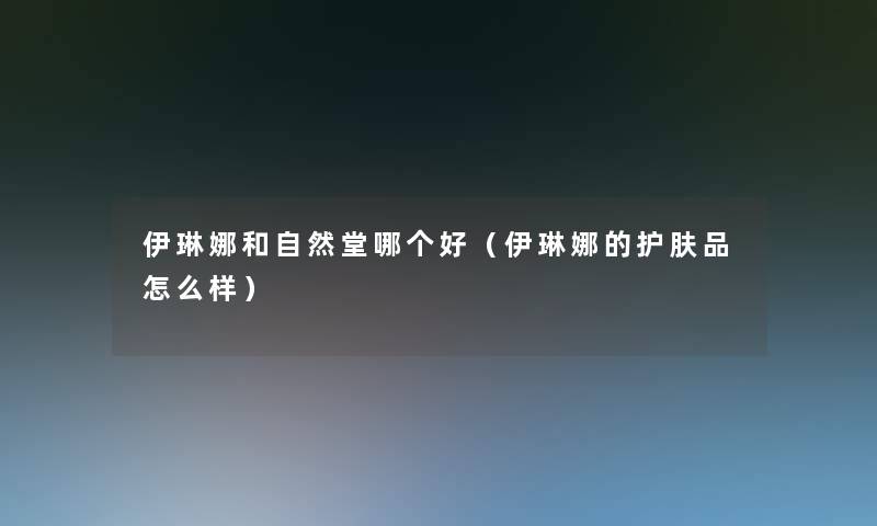 伊琳娜和自然堂哪个好(伊琳娜的护肤品怎么样) 伊琳娜和自然堂哪个好(伊琳娜的护肤品怎么样)