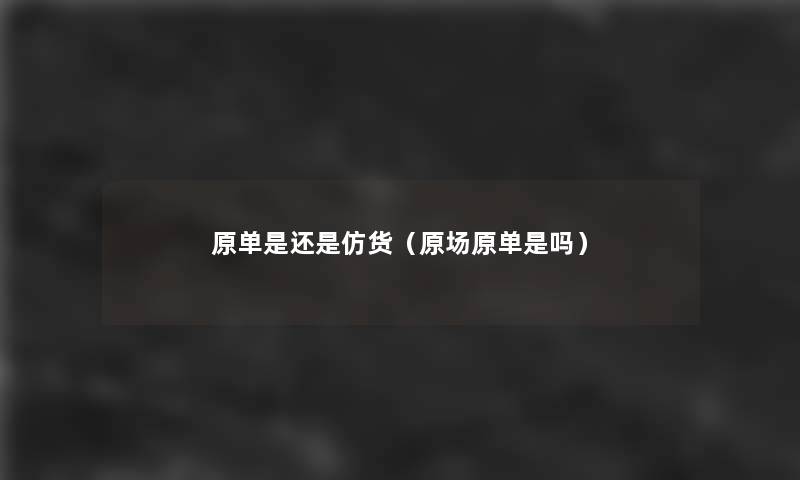 原单是还是仿货(原场原单是吗) 原单是还是仿货(原场原单是吗)