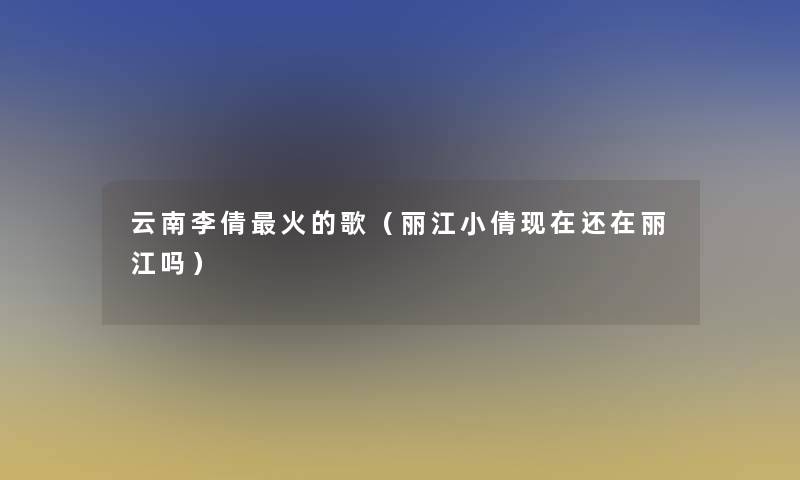 云南李倩火的歌（丽江小倩还在丽江吗）