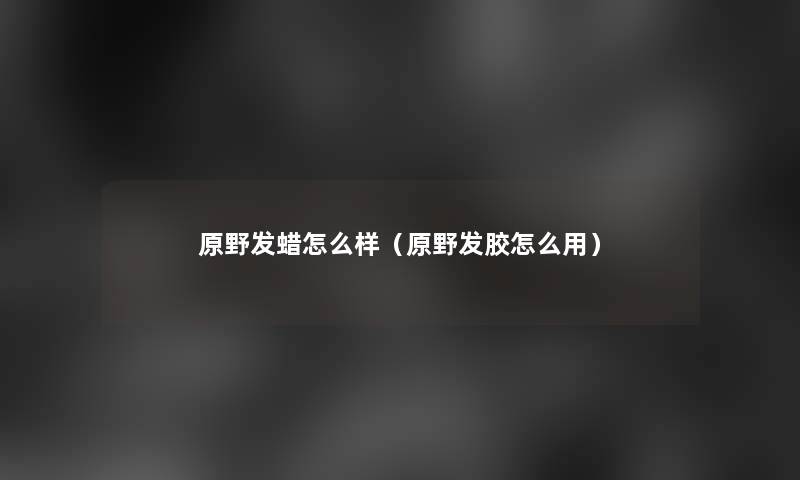 原野发蜡怎么样（原野发胶怎么用）