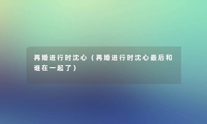 再婚进行时沈心（再婚进行时沈心这里要说和谁在一起了）