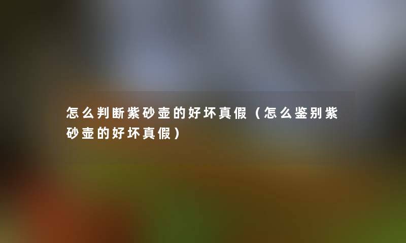 怎么判断紫砂壶的好坏真假（怎么鉴别紫砂壶的好坏真假）