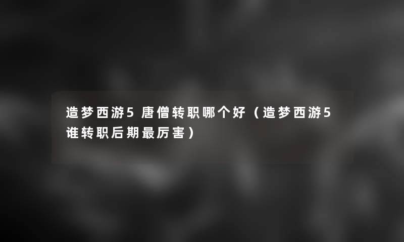 造梦西游5唐僧转职哪个好(造梦西游5谁转职后期厉害) 造梦西游5唐僧转职哪个好(造梦西游5谁转职后期厉害)
